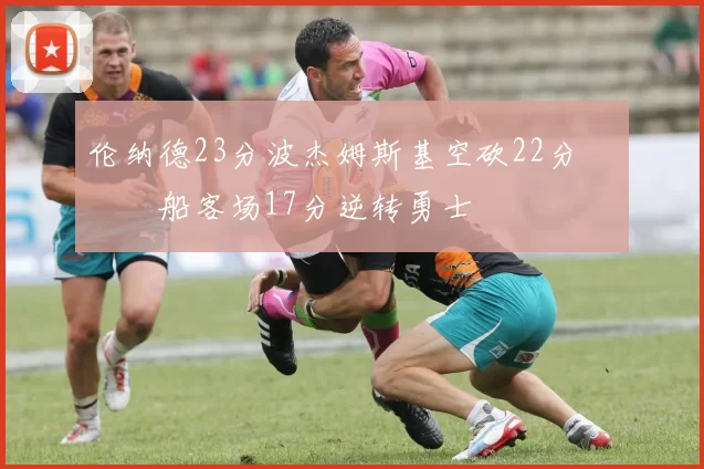 伦纳德23分波杰姆斯基空砍22分 快船客场17分逆转勇士