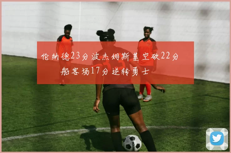 伦纳德23分波杰姆斯基空砍22分 快船客场17分逆转勇士