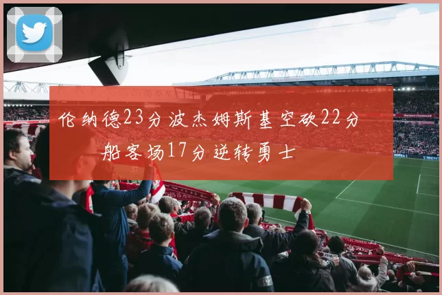 伦纳德23分波杰姆斯基空砍22分 快船客场17分逆转勇士