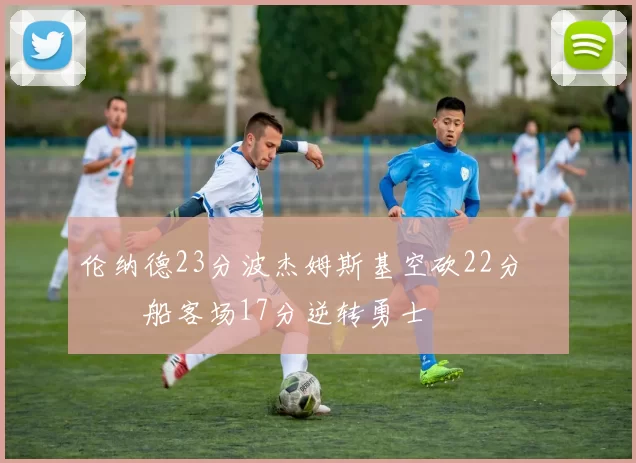 伦纳德23分波杰姆斯基空砍22分 快船客场17分逆转勇士