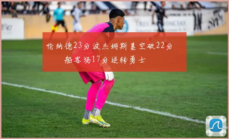 伦纳德23分波杰姆斯基空砍22分 快船客场17分逆转勇士