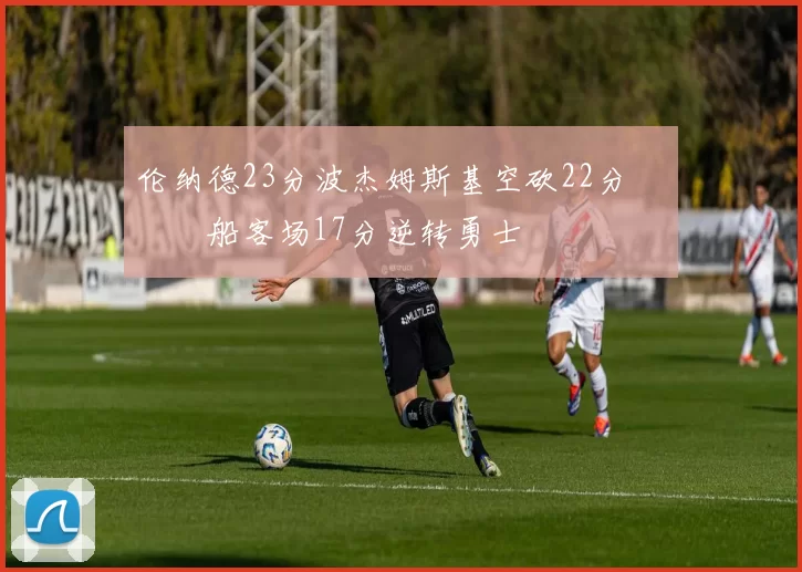 伦纳德23分波杰姆斯基空砍22分 快船客场17分逆转勇士