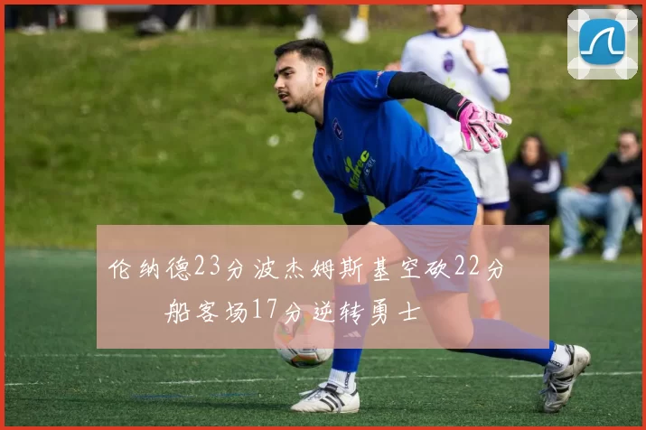 伦纳德23分波杰姆斯基空砍22分 快船客场17分逆转勇士