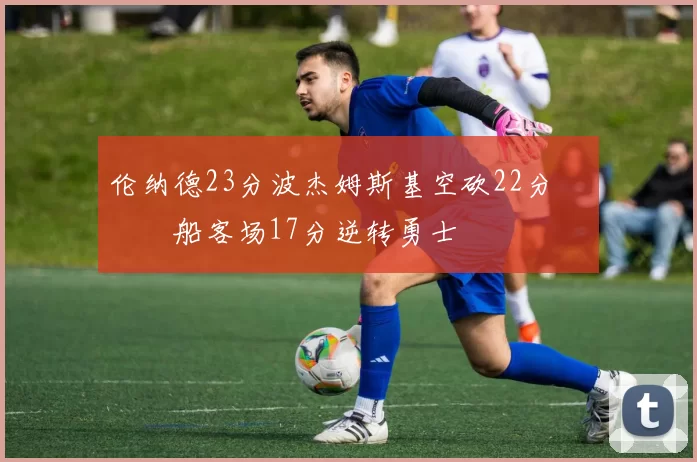 伦纳德23分波杰姆斯基空砍22分 快船客场17分逆转勇士