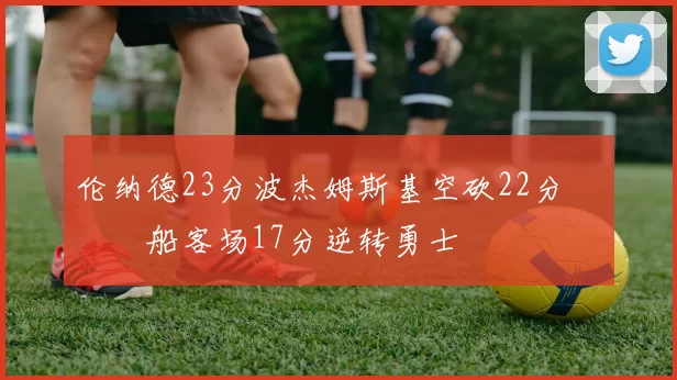 伦纳德23分波杰姆斯基空砍22分 快船客场17分逆转勇士