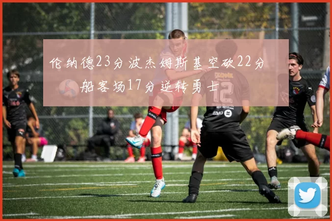 伦纳德23分波杰姆斯基空砍22分 快船客场17分逆转勇士