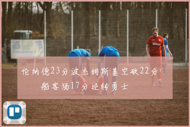 伦纳德23分波杰姆斯基空砍22分 快船客场17分逆转勇士