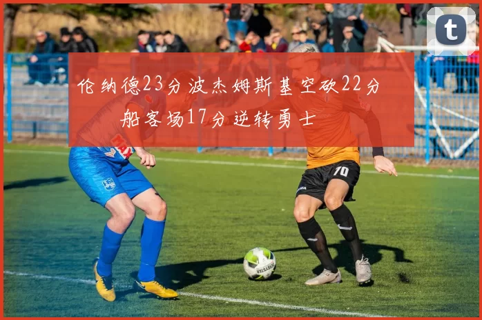 伦纳德23分波杰姆斯基空砍22分 快船客场17分逆转勇士