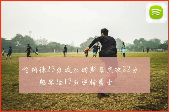 伦纳德23分波杰姆斯基空砍22分 快船客场17分逆转勇士