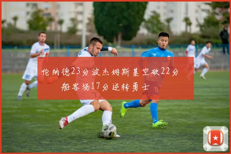 伦纳德23分波杰姆斯基空砍22分 快船客场17分逆转勇士