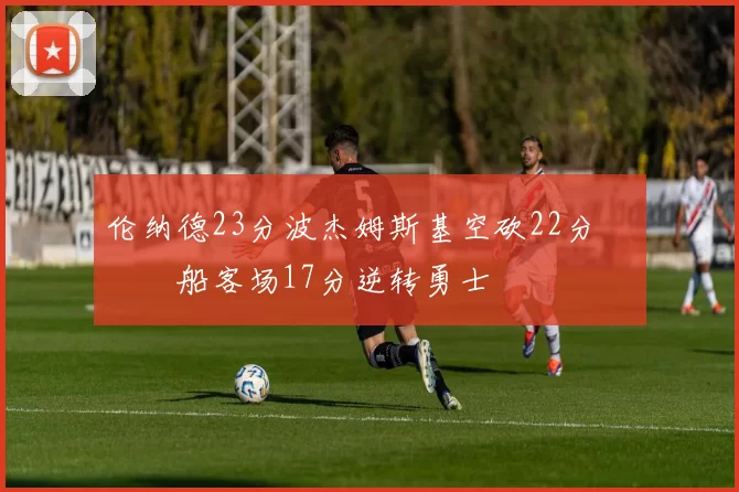 伦纳德23分波杰姆斯基空砍22分 快船客场17分逆转勇士