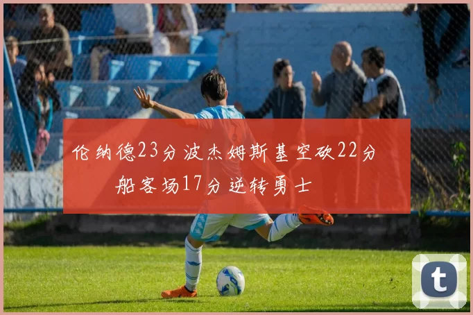 伦纳德23分波杰姆斯基空砍22分 快船客场17分逆转勇士
