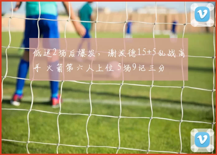 低迷2场后爆发，谢泼德15+5乱战高手 火箭第六人上位 5场9记三分