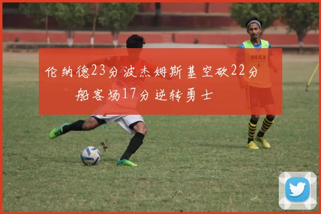 伦纳德23分波杰姆斯基空砍22分 快船客场17分逆转勇士