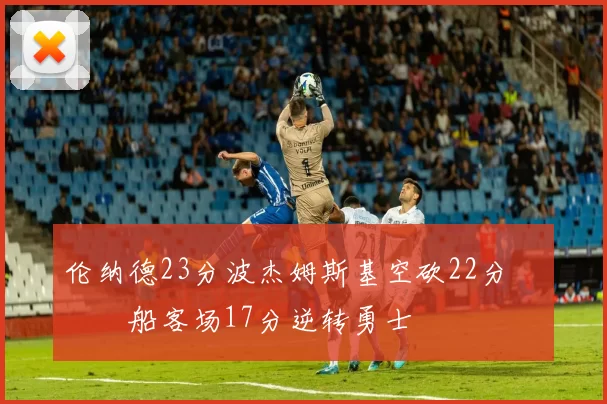 伦纳德23分波杰姆斯基空砍22分 快船客场17分逆转勇士