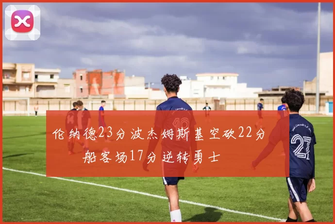 伦纳德23分波杰姆斯基空砍22分 快船客场17分逆转勇士