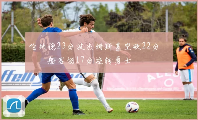 伦纳德23分波杰姆斯基空砍22分 快船客场17分逆转勇士