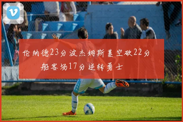 伦纳德23分波杰姆斯基空砍22分 快船客场17分逆转勇士