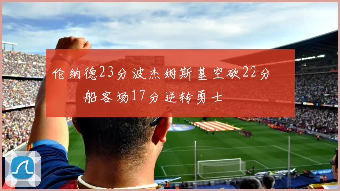 伦纳德23分波杰姆斯基空砍22分 快船客场17分逆转勇士