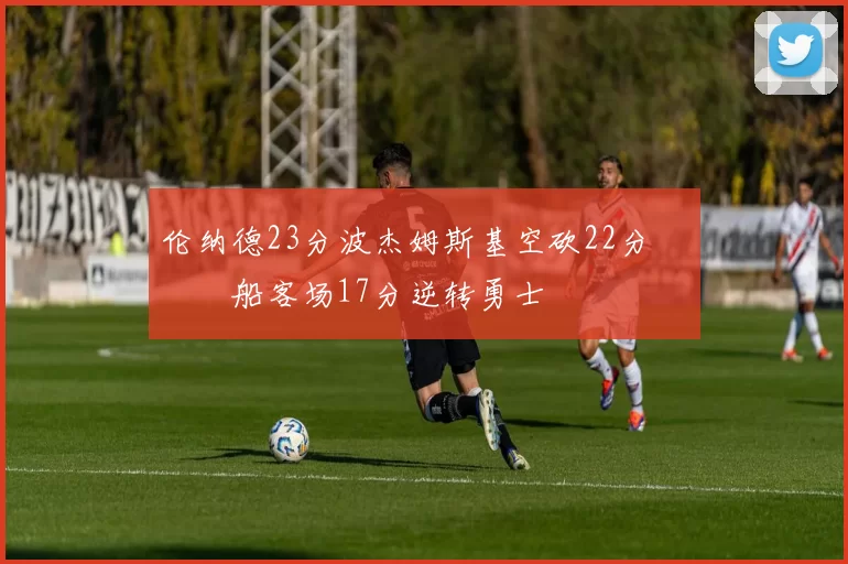 伦纳德23分波杰姆斯基空砍22分 快船客场17分逆转勇士