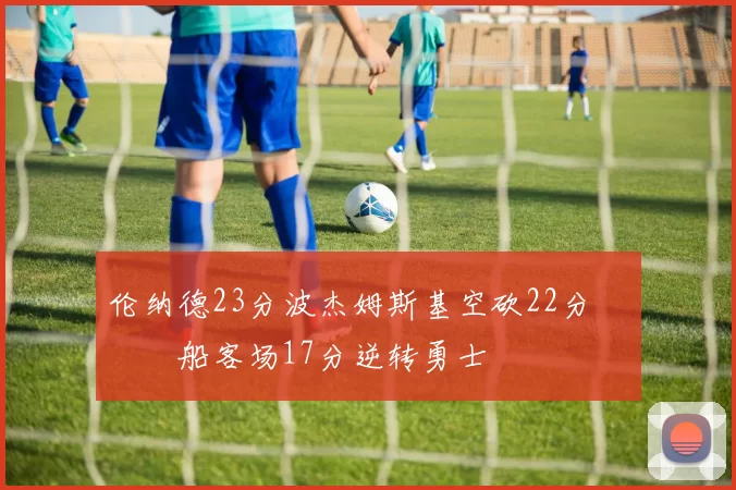 伦纳德23分波杰姆斯基空砍22分 快船客场17分逆转勇士