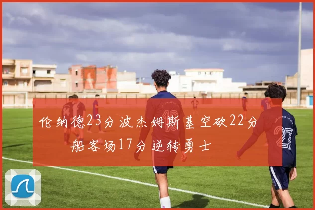 伦纳德23分波杰姆斯基空砍22分 快船客场17分逆转勇士