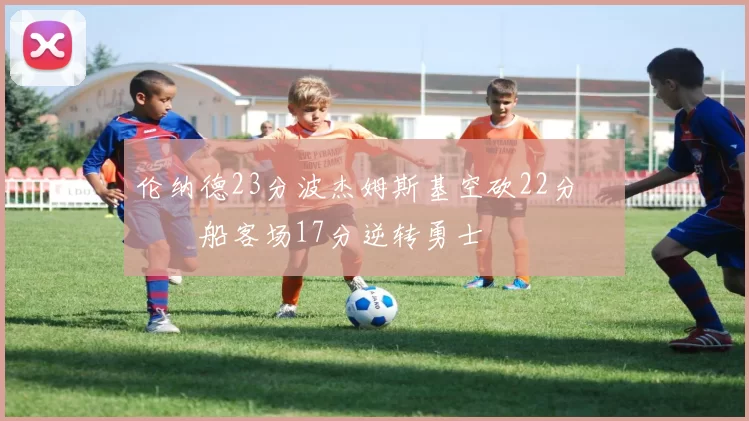 伦纳德23分波杰姆斯基空砍22分 快船客场17分逆转勇士