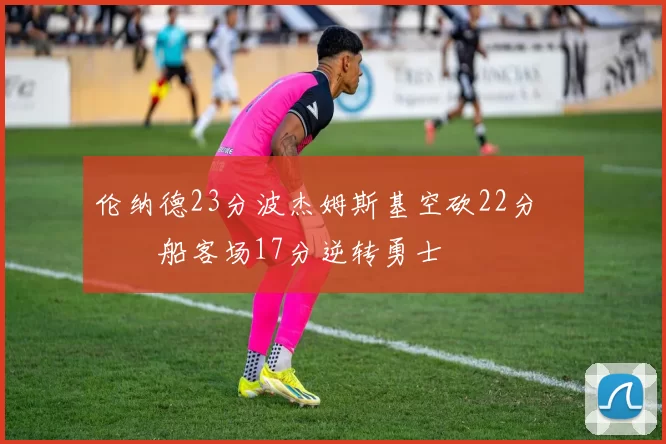 伦纳德23分波杰姆斯基空砍22分 快船客场17分逆转勇士