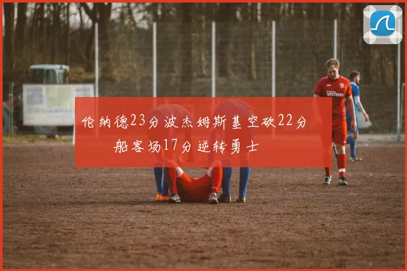 伦纳德23分波杰姆斯基空砍22分 快船客场17分逆转勇士