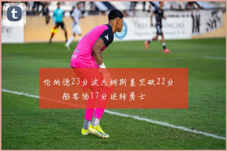 伦纳德23分波杰姆斯基空砍22分 快船客场17分逆转勇士