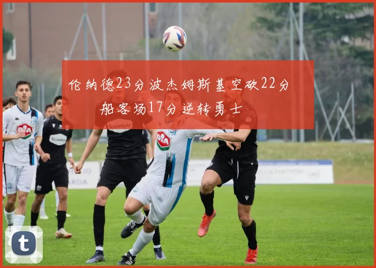 伦纳德23分波杰姆斯基空砍22分 快船客场17分逆转勇士