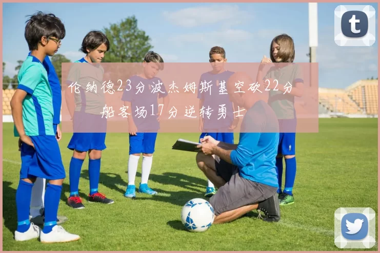 伦纳德23分波杰姆斯基空砍22分 快船客场17分逆转勇士