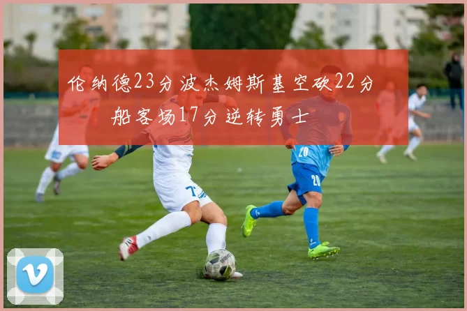 伦纳德23分波杰姆斯基空砍22分 快船客场17分逆转勇士