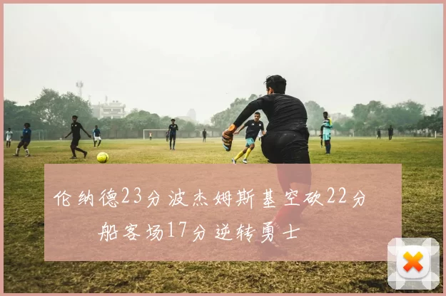 伦纳德23分波杰姆斯基空砍22分 快船客场17分逆转勇士