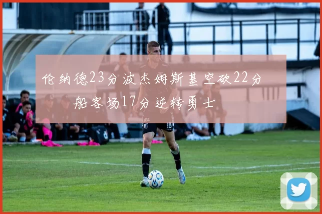 伦纳德23分波杰姆斯基空砍22分 快船客场17分逆转勇士