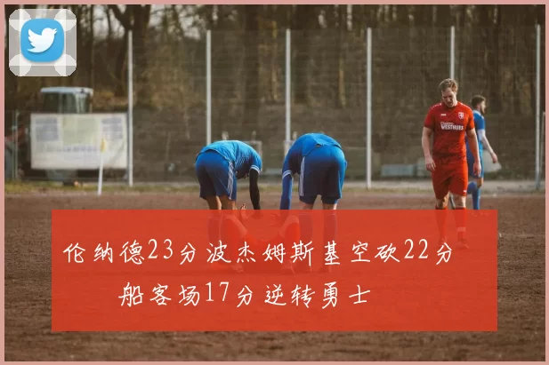 伦纳德23分波杰姆斯基空砍22分 快船客场17分逆转勇士