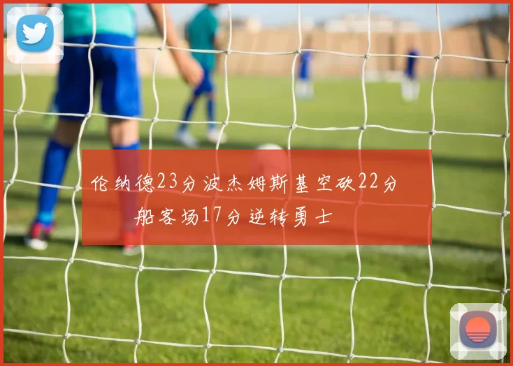 伦纳德23分波杰姆斯基空砍22分 快船客场17分逆转勇士