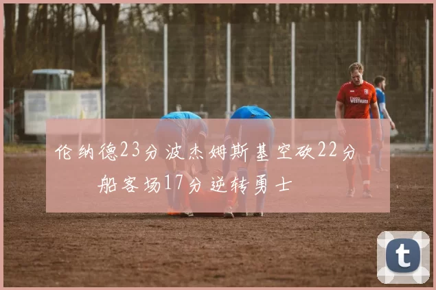 伦纳德23分波杰姆斯基空砍22分 快船客场17分逆转勇士