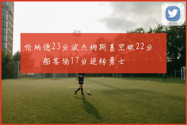 伦纳德23分波杰姆斯基空砍22分 快船客场17分逆转勇士