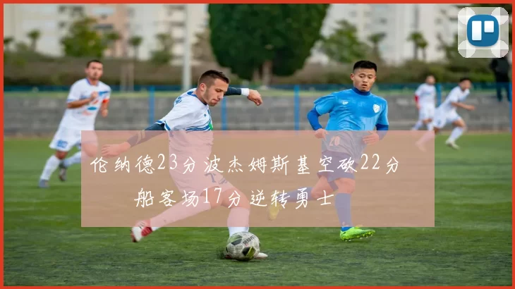 伦纳德23分波杰姆斯基空砍22分 快船客场17分逆转勇士