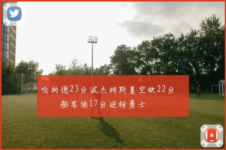 伦纳德23分波杰姆斯基空砍22分 快船客场17分逆转勇士