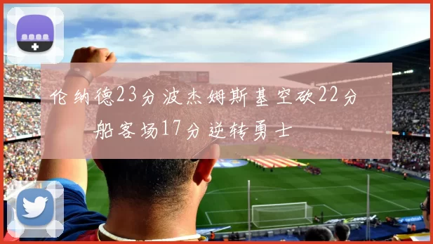 伦纳德23分波杰姆斯基空砍22分 快船客场17分逆转勇士