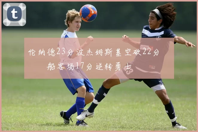 伦纳德23分波杰姆斯基空砍22分 快船客场17分逆转勇士