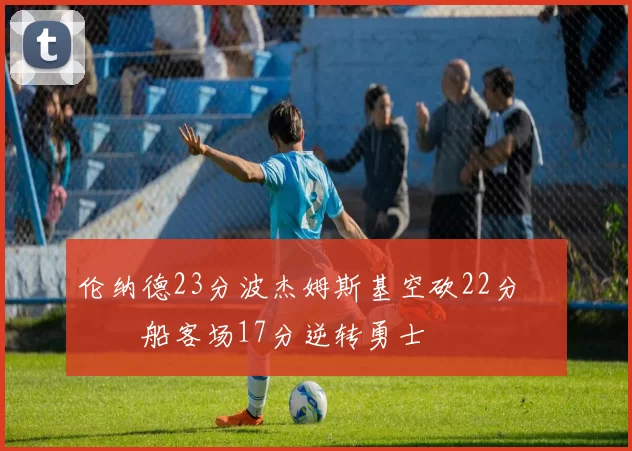 伦纳德23分波杰姆斯基空砍22分 快船客场17分逆转勇士