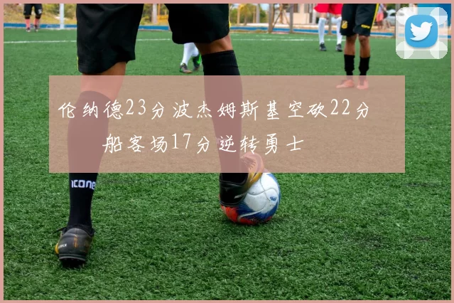 伦纳德23分波杰姆斯基空砍22分 快船客场17分逆转勇士