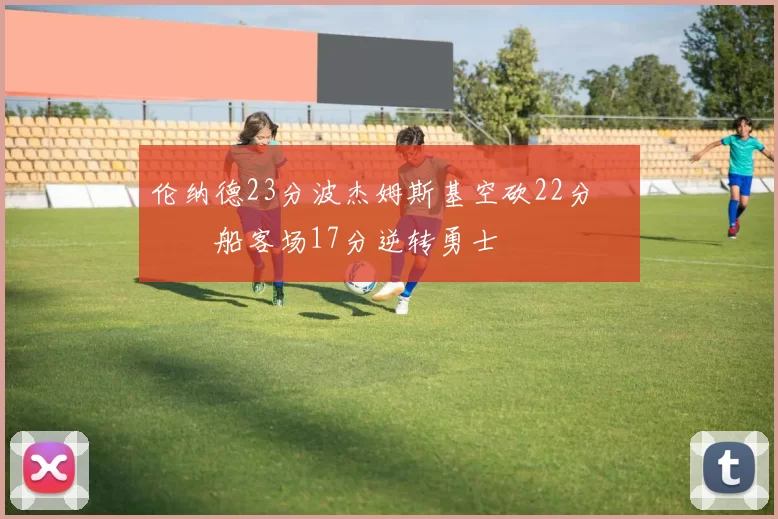 伦纳德23分波杰姆斯基空砍22分 快船客场17分逆转勇士