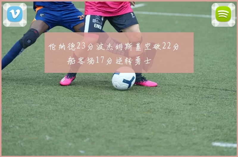 伦纳德23分波杰姆斯基空砍22分 快船客场17分逆转勇士