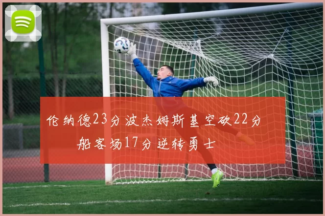 伦纳德23分波杰姆斯基空砍22分 快船客场17分逆转勇士