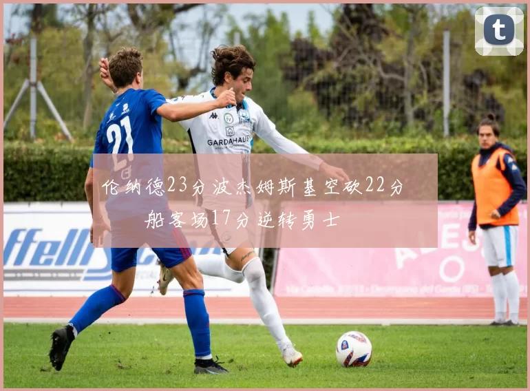 伦纳德23分波杰姆斯基空砍22分 快船客场17分逆转勇士