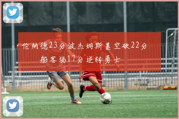 伦纳德23分波杰姆斯基空砍22分 快船客场17分逆转勇士